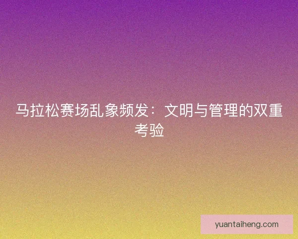 马拉松赛场乱象频发：文明与管理的双重考验