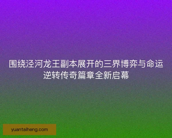 围绕泾河龙王副本展开的三界博弈与命运逆转传奇篇章全新启幕